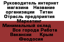 Руководитель интернет-магазина › Название организации ­ Титан › Отрасль предприятия ­ Маркетинг › Минимальный оклад ­ 26 000 - Все города Работа » Вакансии   . Крым,Феодосия